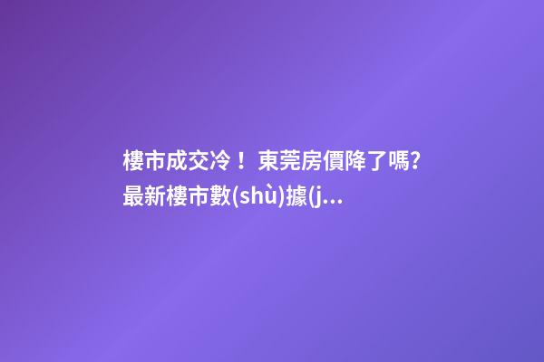 樓市成交冷！東莞房價降了嗎？最新樓市數(shù)據(jù)官宣